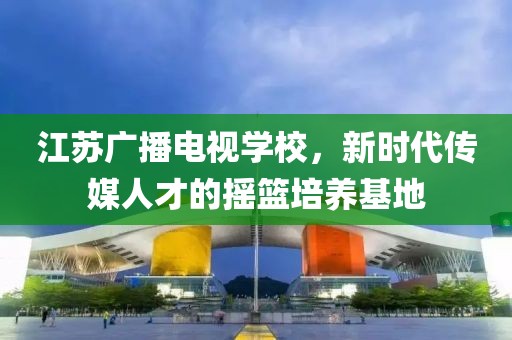 江苏广播电视学校，新时代传媒人才的摇篮培养基地