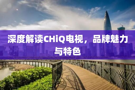 深度解读CHiQ电视，品牌魅力与特色