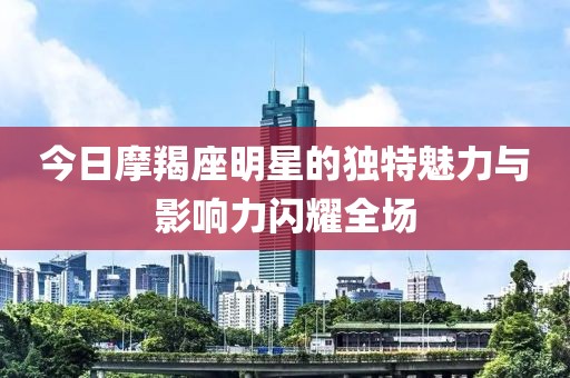 今日摩羯座明星的独特魅力与影响力闪耀全场