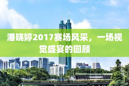 潘晓婷2017赛场风采，一场视觉盛宴的回顾