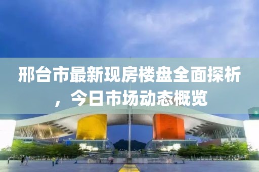 邢台市最新现房楼盘全面探析，今日市场动态概览