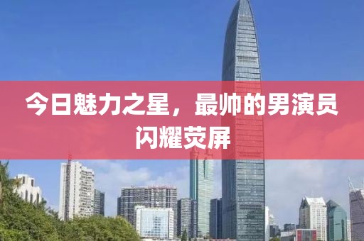 今日魅力之星，最帅的男演员闪耀荧屏