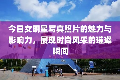 今日女明星写真照片的魅力与影响力，展现时尚风采的璀璨瞬间
