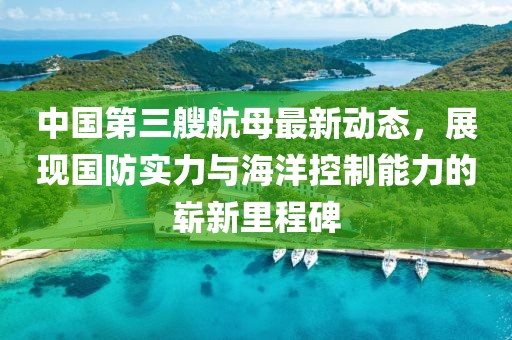 中国第三艘航母最新动态，展现国防实力与海洋控制能力的崭新里程碑