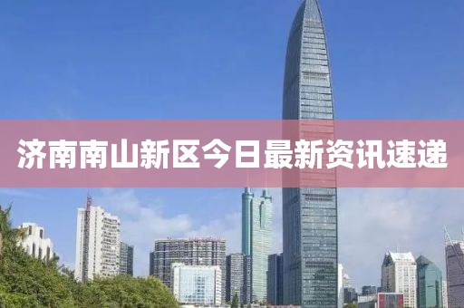 济南南山新区今日最新资讯速递