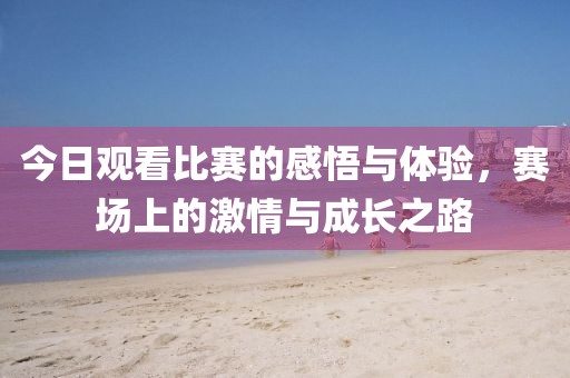 今日观看比赛的感悟与体验，赛场上的激情与成长之路