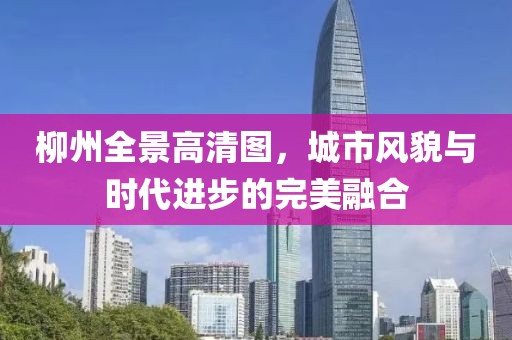 柳州全景高清图，城市风貌与时代进步的完美融合