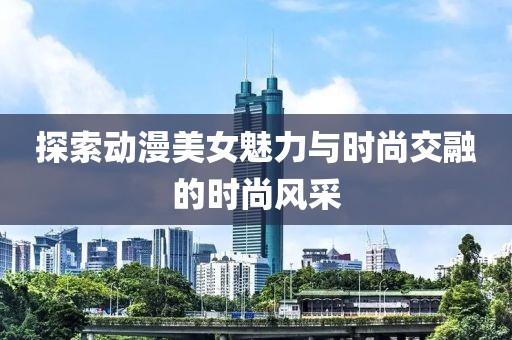 探索动漫美女魅力与时尚交融的时尚风采