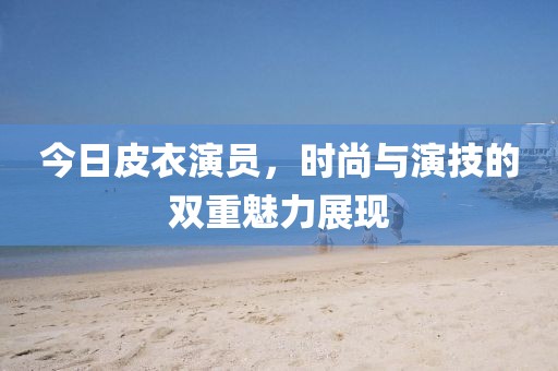 今日皮衣演员，时尚与演技的双重魅力展现