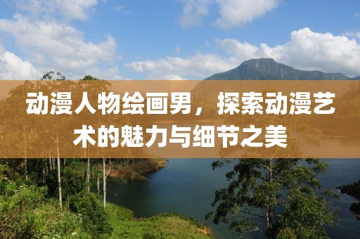 动漫人物绘画男，探索动漫艺术的魅力与细节之美
