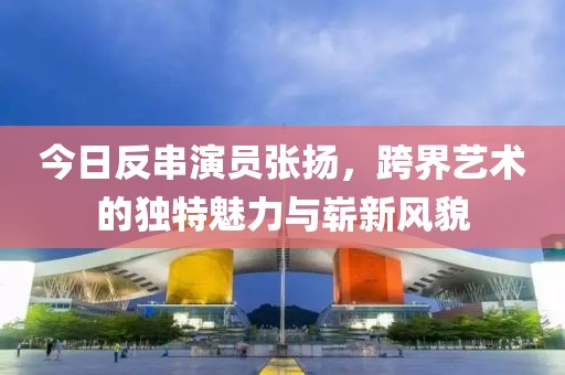 今日反串演员张扬，跨界艺术的独特魅力与崭新风貌