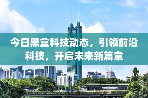 今日黑盒科技动态，引领前沿科技，开启未来新篇章