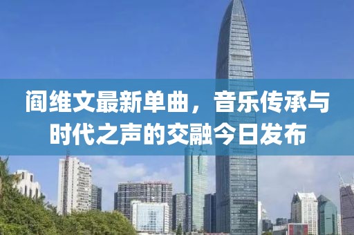 阎维文最新单曲，音乐传承与时代之声的交融今日发布