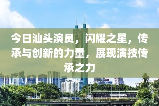今日汕头演员，闪耀之星，传承与创新的力量，展现演技传承之力