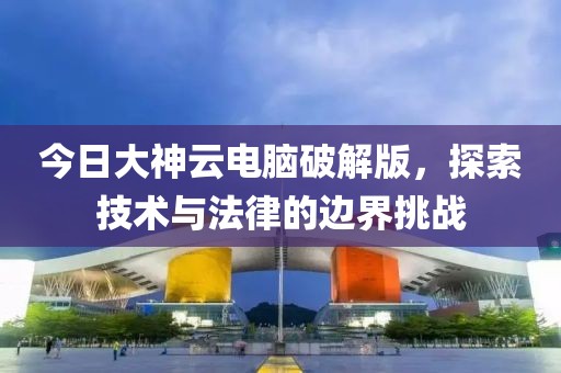 今日大神云电脑破解版，探索技术与法律的边界挑战