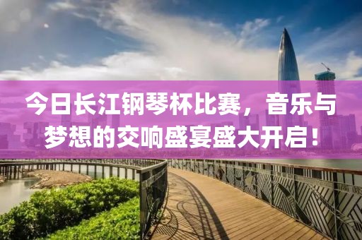 今日长江钢琴杯比赛，音乐与梦想的交响盛宴盛大开启！