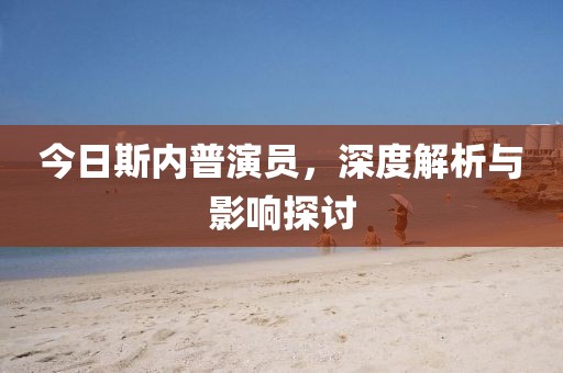 今日斯内普演员，深度解析与影响探讨