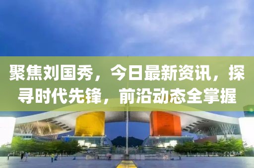 聚焦刘国秀，今日最新资讯，探寻时代先锋，前沿动态全掌握