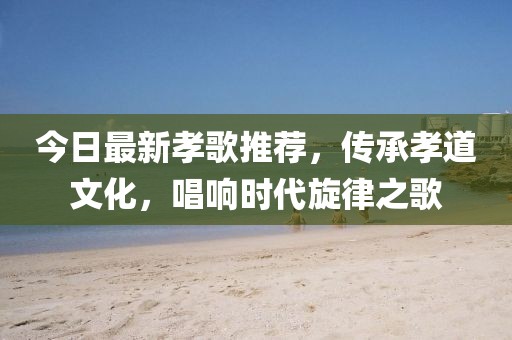 今日最新孝歌推荐，传承孝道文化，唱响时代旋律之歌