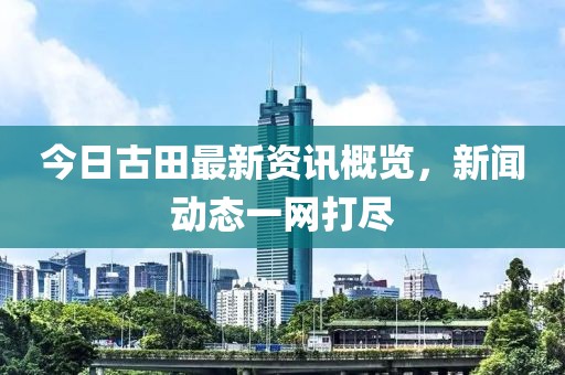 今日古田最新资讯概览，新闻动态一网打尽