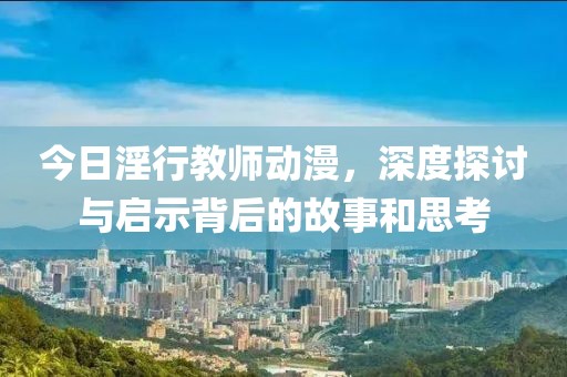 今日淫行教师动漫，深度探讨与启示背后的故事和思考