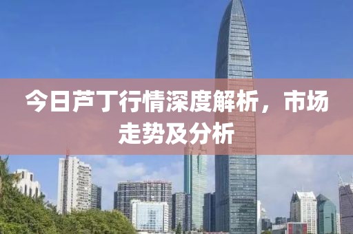 今日芦丁行情深度解析，市场走势及分析