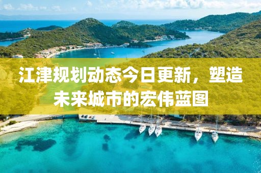 江津规划动态今日更新，塑造未来城市的宏伟蓝图