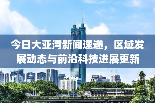 今日大亚湾新闻速递，区域发展动态与前沿科技进展更新