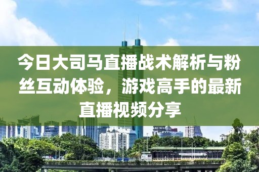 今日大司马直播战术解析与粉丝互动体验，游戏高手的最新直播视频分享