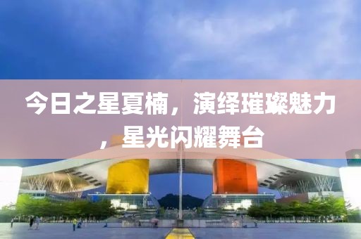 今日之星夏楠，演绎璀璨魅力，星光闪耀舞台