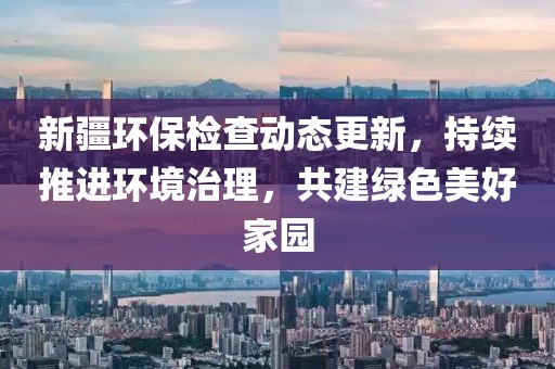 新疆环保检查动态更新，持续推进环境治理，共建绿色美好家园