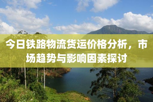 今日铁路物流货运价格分析，市场趋势与影响因素探讨