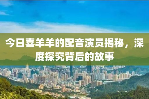 今日喜羊羊的配音演员揭秘，深度探究背后的故事
