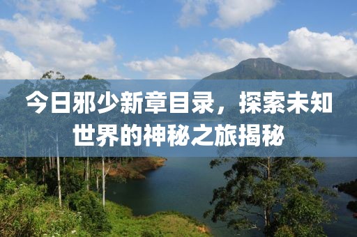 今日邪少新章目录，探索未知世界的神秘之旅揭秘