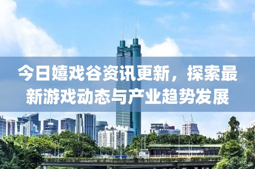 今日嬉戏谷资讯更新，探索最新游戏动态与产业趋势发展
