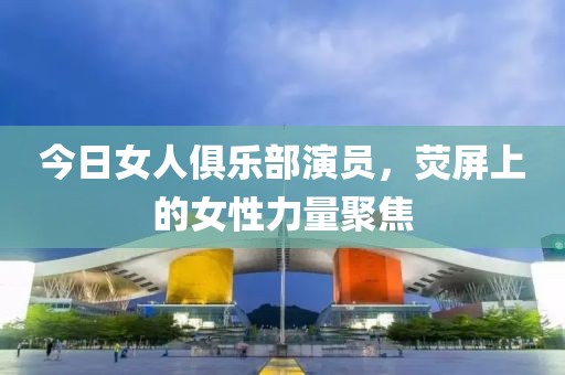 今日女人俱乐部演员，荧屏上的女性力量聚焦