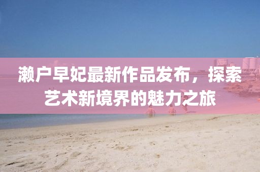 濑户早妃最新作品发布，探索艺术新境界的魅力之旅