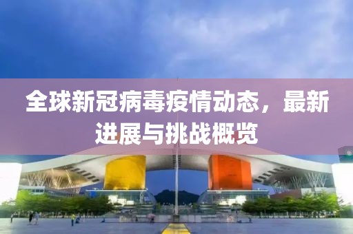 全球新冠病毒疫情动态，最新进展与挑战概览