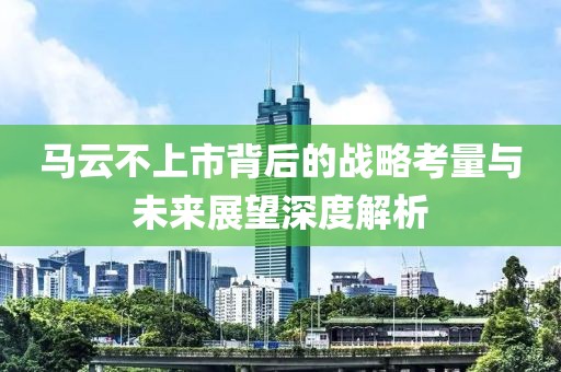 马云不上市背后的战略考量与未来展望深度解析