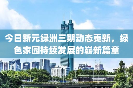今日新元绿洲三期动态更新，绿色家园持续发展的崭新篇章