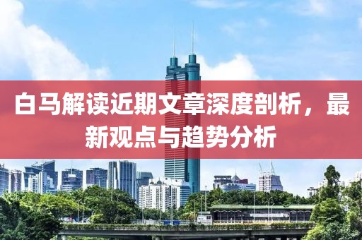 白马解读近期文章深度剖析，最新观点与趋势分析