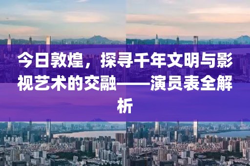 今日敦煌，探寻千年文明与影视艺术的交融——演员表全解析