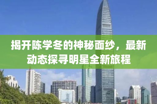 揭开陈学冬的神秘面纱，最新动态探寻明星全新旅程