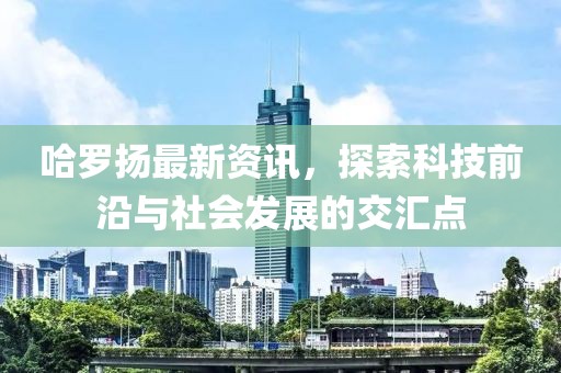 哈罗扬最新资讯，探索科技前沿与社会发展的交汇点