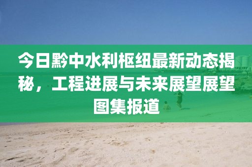 今日黔中水利枢纽最新动态揭秘，工程进展与未来展望展望图集报道