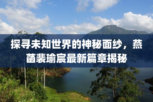 探寻未知世界的神秘面纱，燕菡裴瑜宸最新篇章揭秘