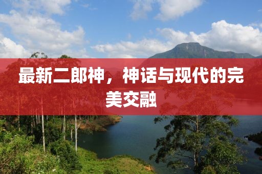 最新二郎神，神话与现代的完美交融