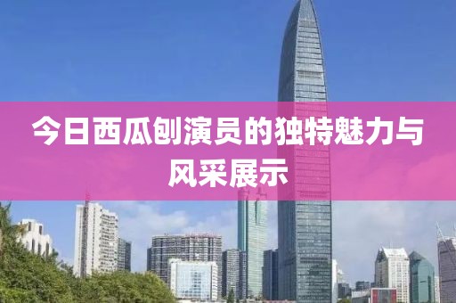 今日西瓜刨演员的独特魅力与风采展示