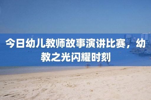 今日幼儿教师故事演讲比赛，幼教之光闪耀时刻
