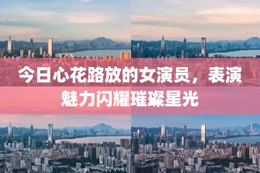 今日心花路放的女演员，表演魅力闪耀璀璨星光